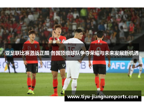 亚足联比赛激战正酣 各国顶级球队争夺荣耀与未来发展新机遇